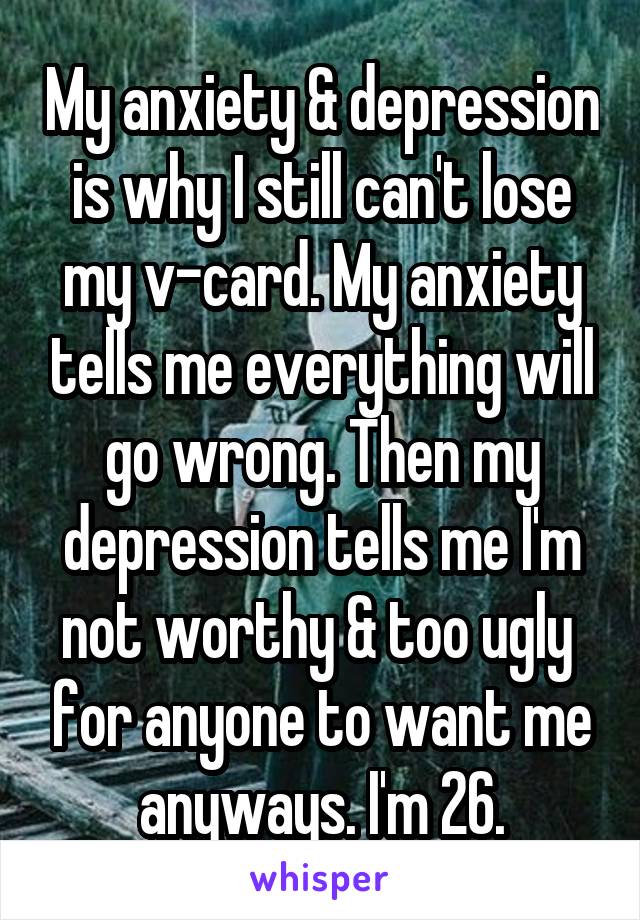 My anxiety & depression is why I still can't lose my v-card. My anxiety tells me everything will go wrong. Then my depression tells me I'm not worthy & too ugly  for anyone to want me anyways. I'm 26.