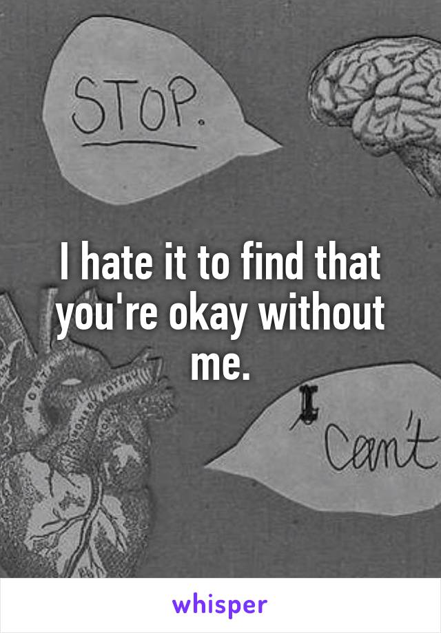 I hate it to find that you're okay without me.