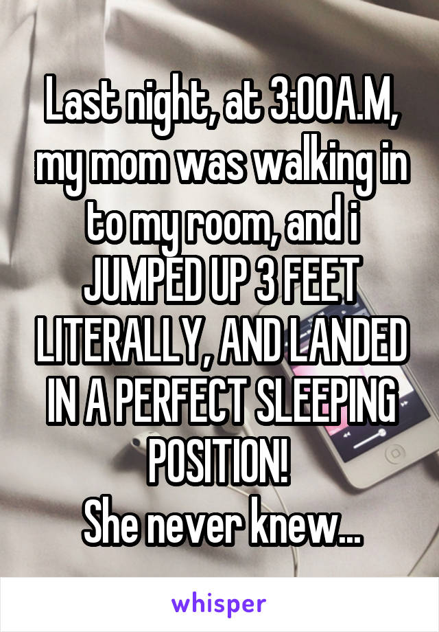 Last night, at 3:00A.M, my mom was walking in to my room, and i JUMPED UP 3 FEET LITERALLY, AND LANDED IN A PERFECT SLEEPING POSITION! 
She never knew...