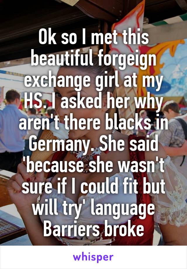 Ok so I met this beautiful forgeign exchange girl at my HS. I asked her why aren't there blacks in Germany. She said 'because she wasn't sure if I could fit but will try' language Barriers broke