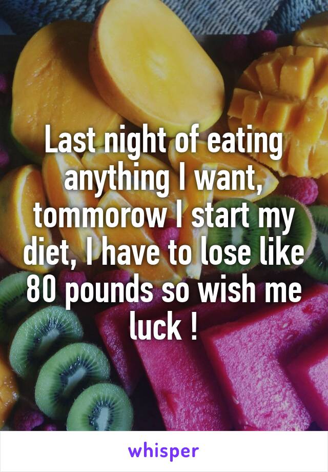 Last night of eating anything I want, tommorow I start my diet, I have to lose like 80 pounds so wish me luck !