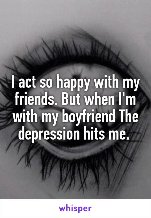I act so happy with my friends. But when I'm with my boyfriend The depression hits me. 