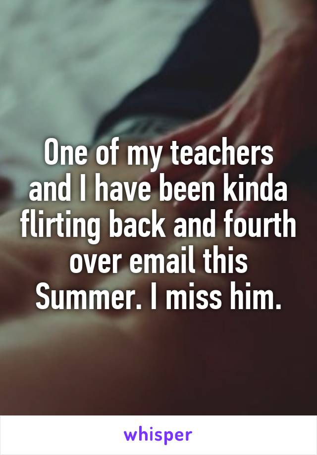 One of my teachers and I have been kinda flirting back and fourth over email this Summer. I miss him.