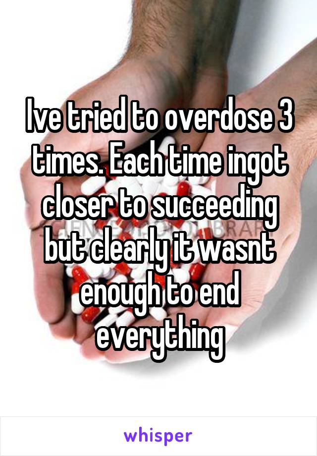 Ive tried to overdose 3 times. Each time ingot closer to succeeding but clearly it wasnt enough to end everything