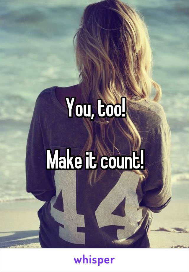 You, too!

Make it count!