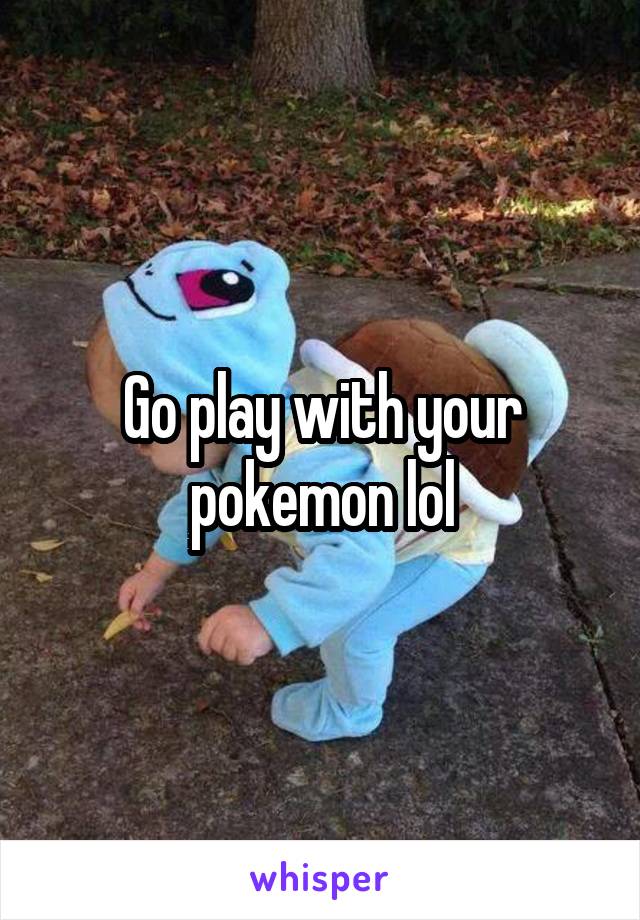 Go play with your pokemon lol