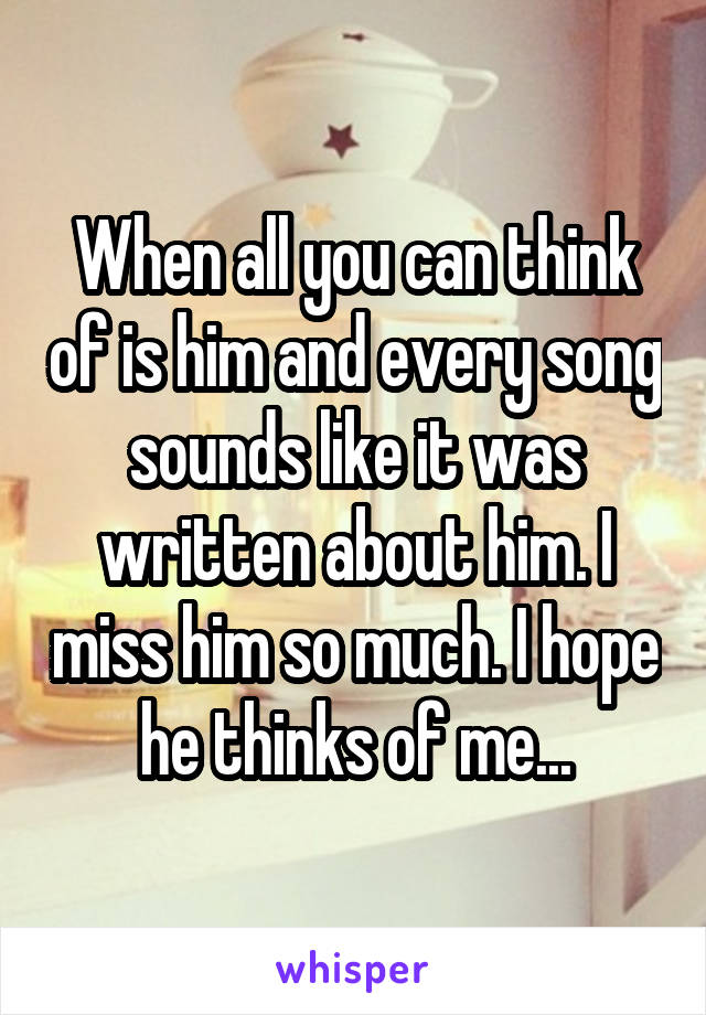 When all you can think of is him and every song sounds like it was written about him. I miss him so much. I hope he thinks of me...