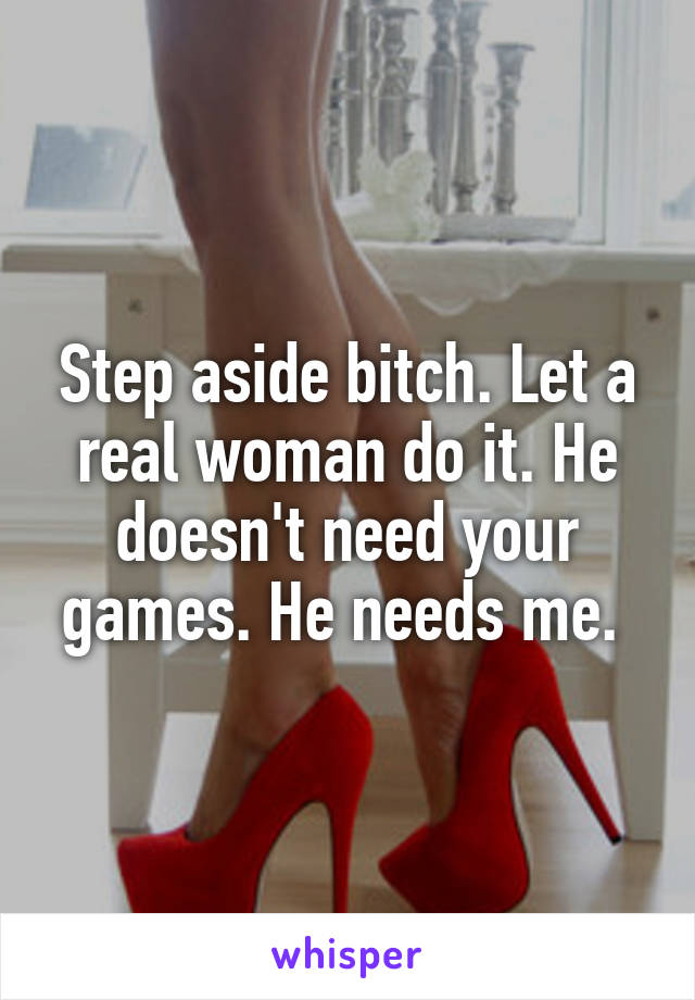 Step aside bitch. Let a real woman do it. He doesn't need your games. He needs me. 