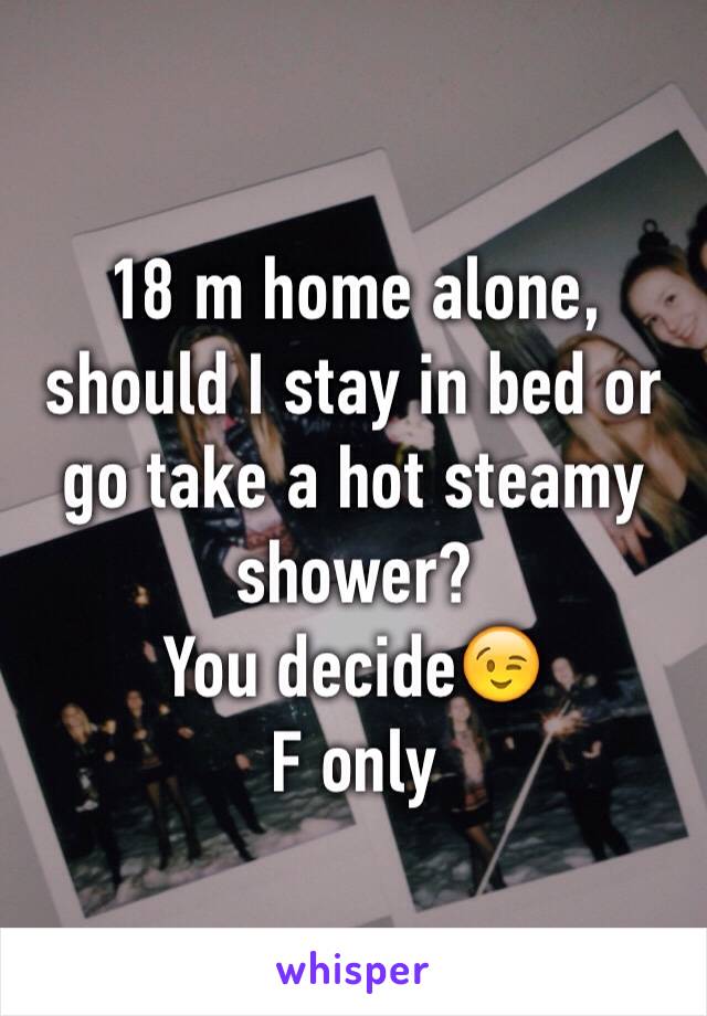 18 m home alone, should I stay in bed or go take a hot steamy shower?
You decide😉
F only