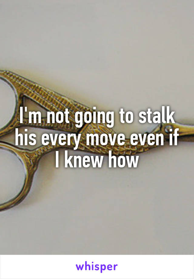 I'm not going to stalk his every move even if I knew how
