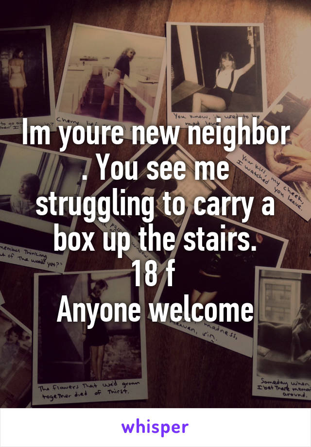 Im youre new neighbor . You see me struggling to carry a box up the stairs.
18 f 
Anyone welcome