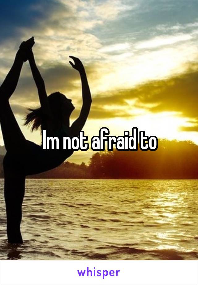 Im not afraid to