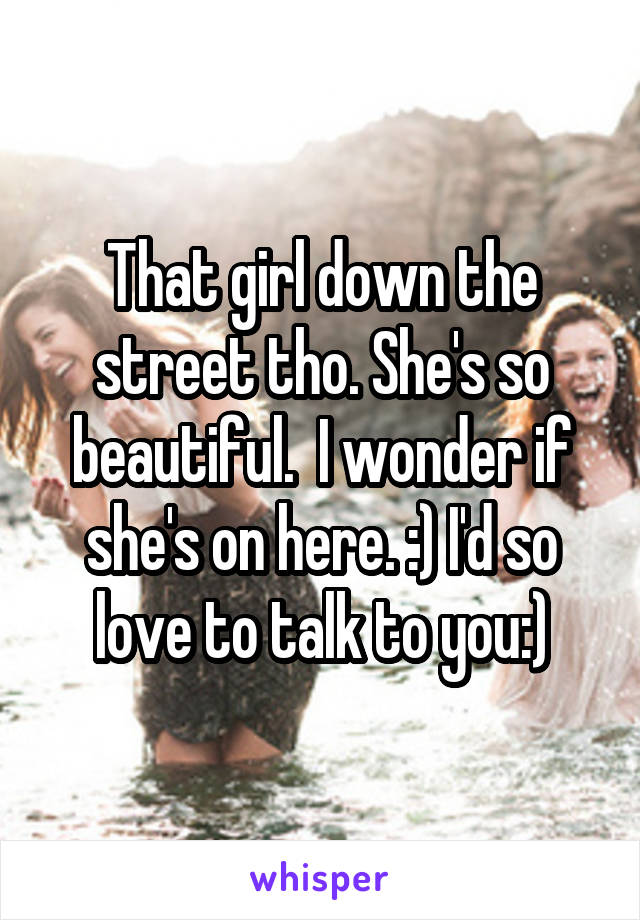 That girl down the street tho. She's so beautiful.  I wonder if she's on here. :) I'd so love to talk to you:)