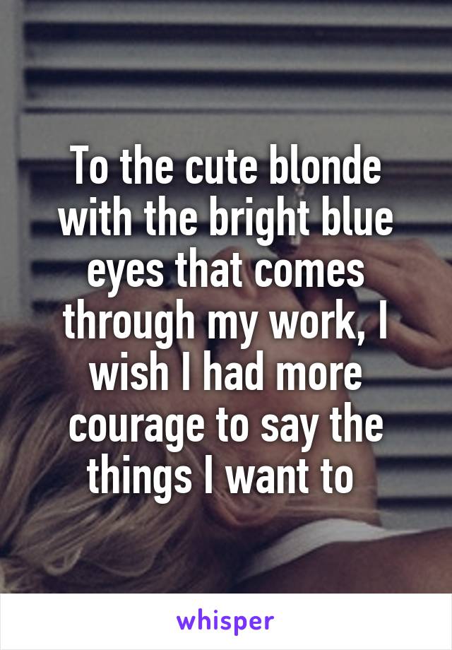 To the cute blonde with the bright blue eyes that comes through my work, I wish I had more courage to say the things I want to 