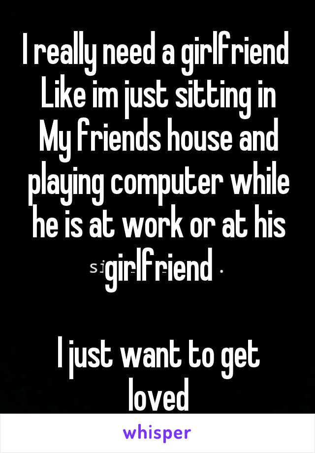 I really need a girlfriend 
Like im just sitting in My friends house and playing computer while he is at work or at his girlfriend

I just want to get loved