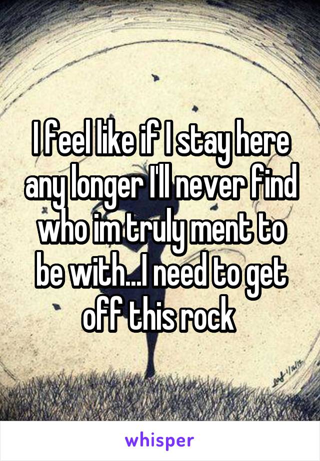 I feel like if I stay here any longer I'll never find who im truly ment to be with...I need to get off this rock 