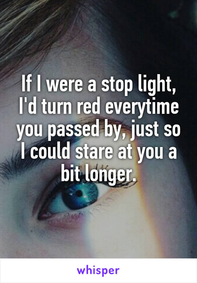If I were a stop light, I'd turn red everytime you passed by, just so I could stare at you a bit longer.
