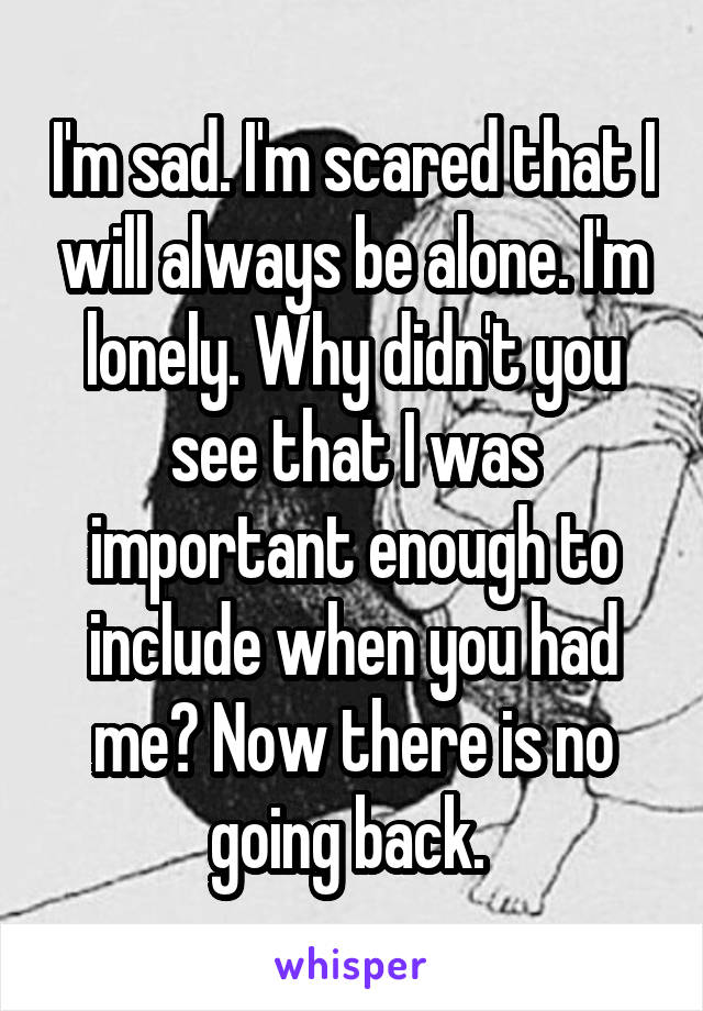 I'm sad. I'm scared that I will always be alone. I'm lonely. Why didn't you see that I was important enough to include when you had me? Now there is no going back. 