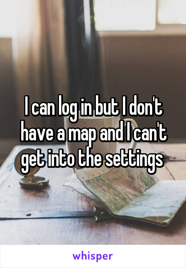 I can log in but I don't have a map and I can't get into the settings 