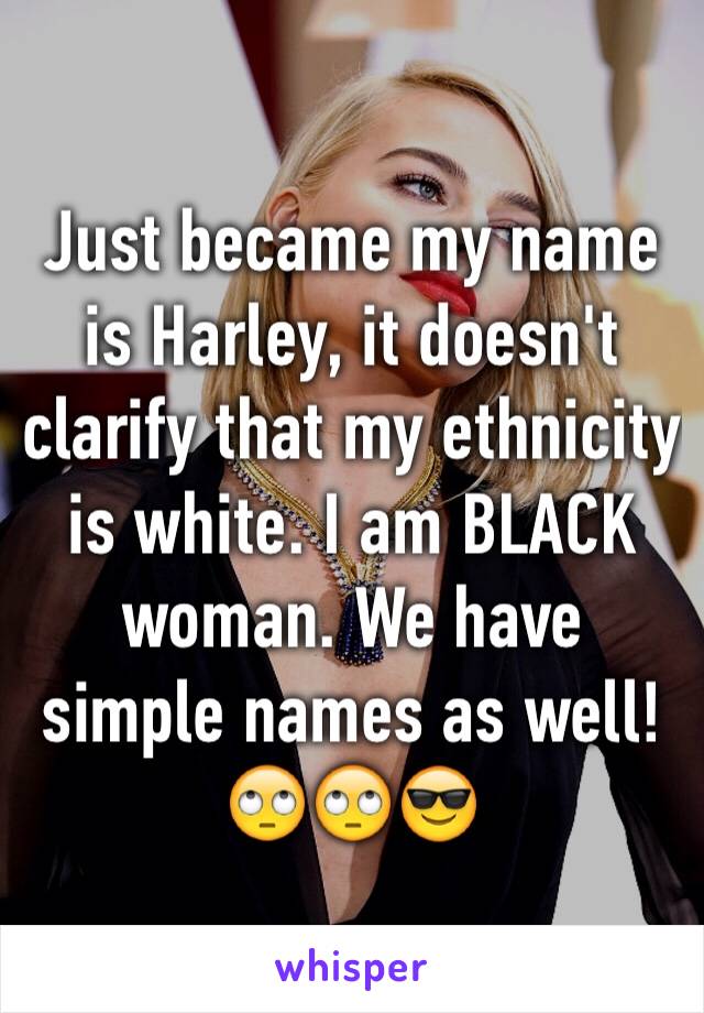 Just became my name is Harley, it doesn't clarify that my ethnicity is white. I am BLACK woman. We have simple names as well! 🙄🙄😎