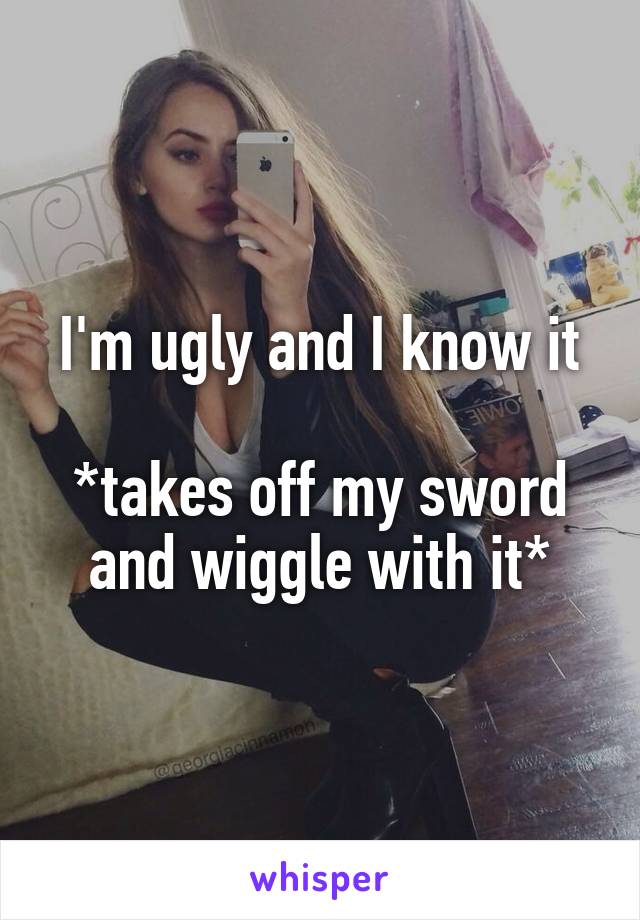 I'm ugly and I know it

*takes off my sword and wiggle with it*