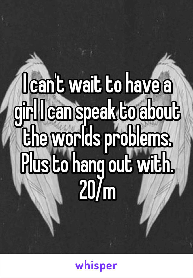 I can't wait to have a girl I can speak to about the worlds problems. Plus to hang out with.
20/m