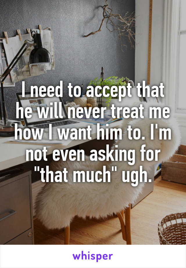 I need to accept that he will never treat me how I want him to. I'm not even asking for "that much" ugh.