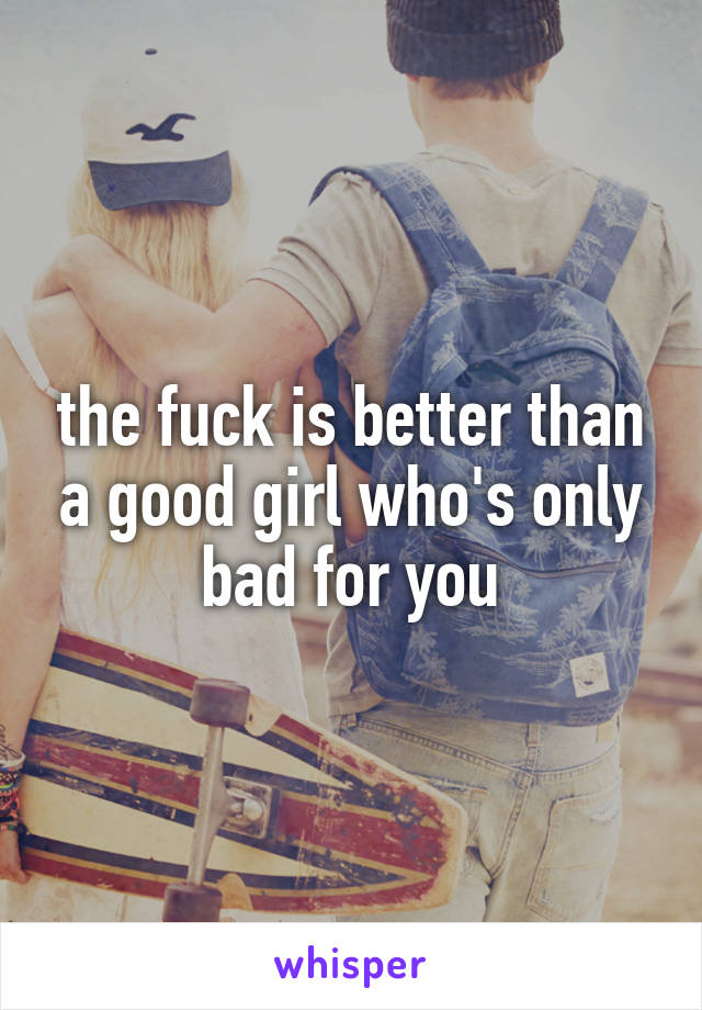 the fuck is better than a good girl who's only bad for you