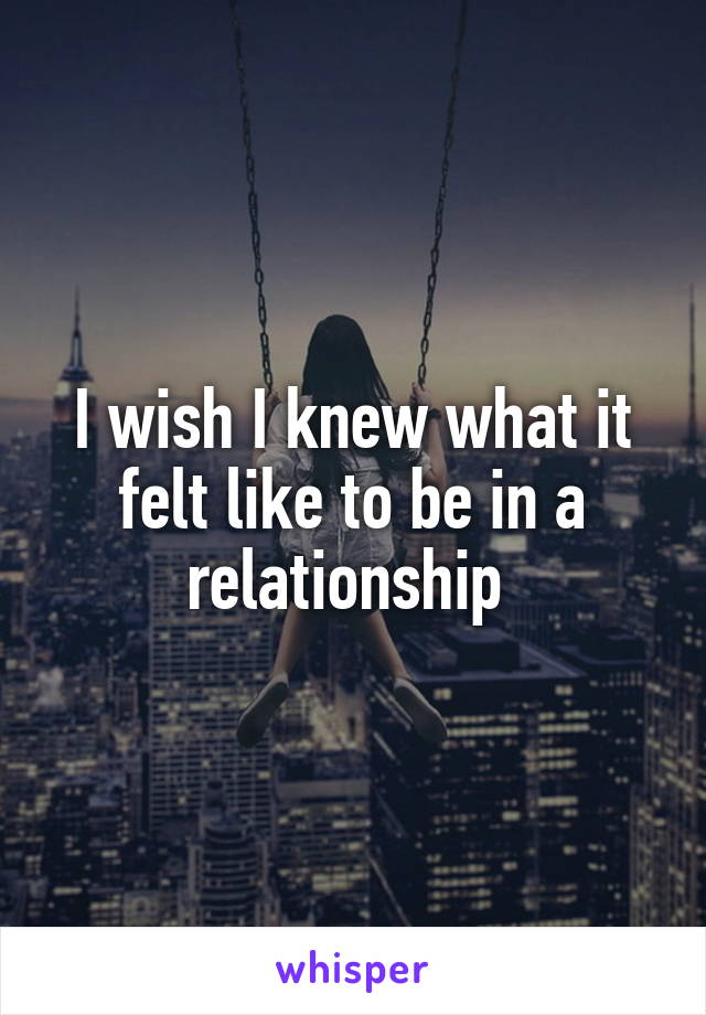 I wish I knew what it felt like to be in a relationship 