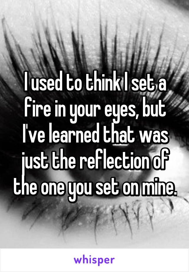 I used to think I set a fire in your eyes, but I've learned that was just the reflection of the one you set on mine.