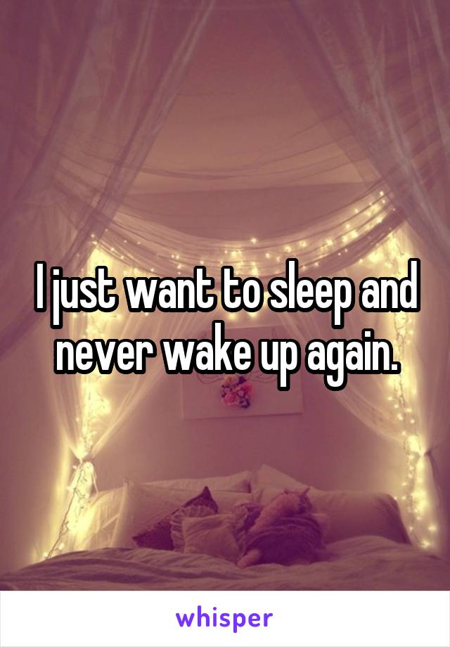 I just want to sleep and never wake up again.