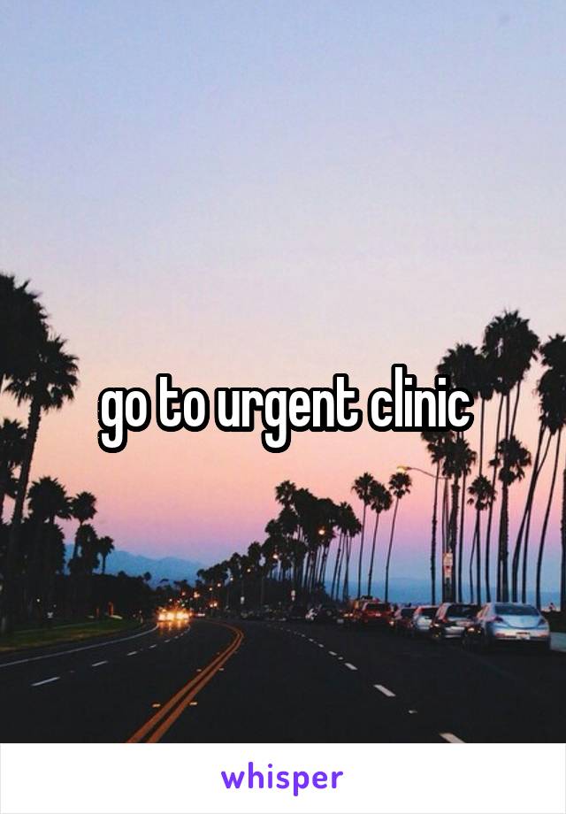 go to urgent clinic
