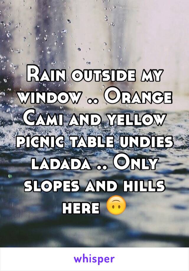 Rain outside my window .. Orange Cami and yellow picnic table undies ladada .. Only slopes and hills here 🙃