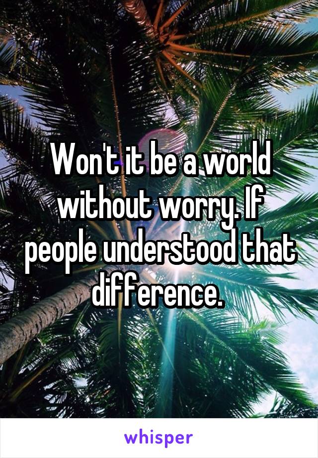 Won't it be a world without worry. If people understood that difference. 