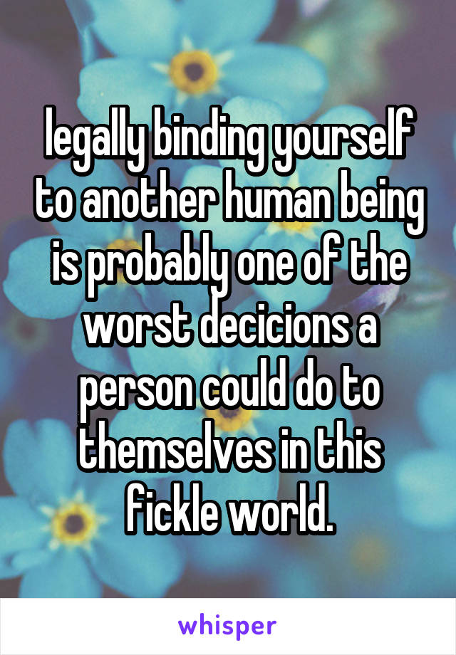 legally binding yourself to another human being is probably one of the worst decicions a person could do to themselves in this fickle world.