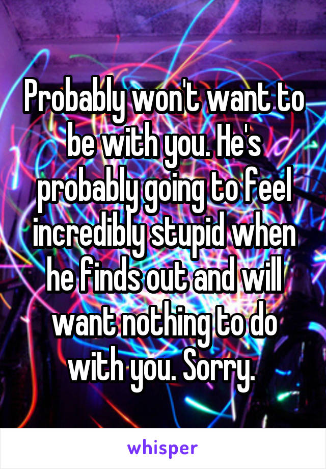 Probably won't want to be with you. He's probably going to feel incredibly stupid when he finds out and will want nothing to do with you. Sorry. 
