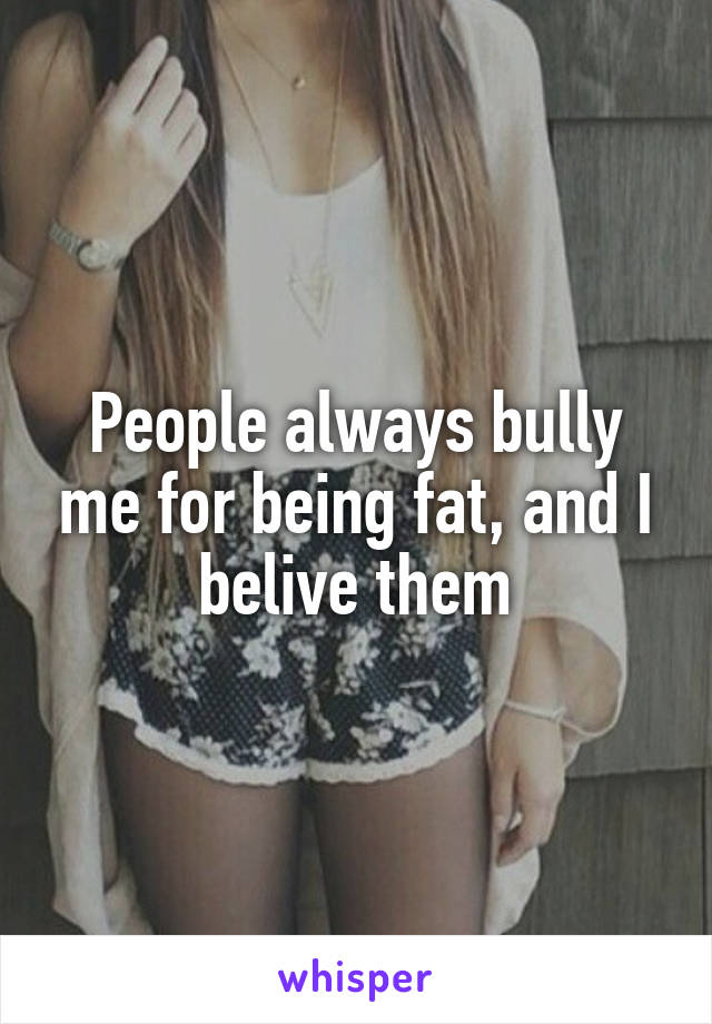 People always bully me for being fat, and I belive them
