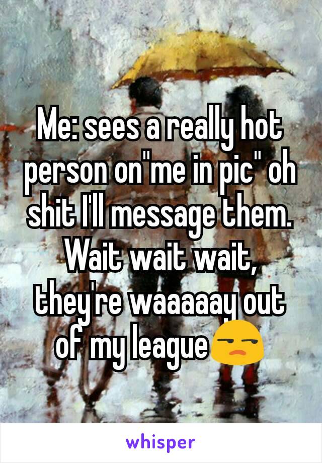 Me: sees a really hot person on"me in pic" oh shit I'll message them. Wait wait wait, they're waaaaay out of my league😒