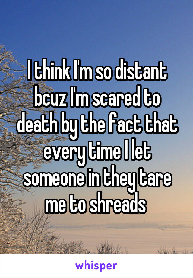 I think I'm so distant bcuz I'm scared to death by the fact that every time I let someone in they tare me to shreads 