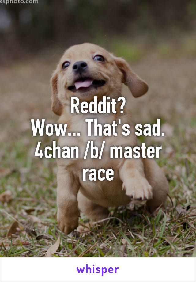 Reddit?
Wow... That's sad.
4chan /b/ master race