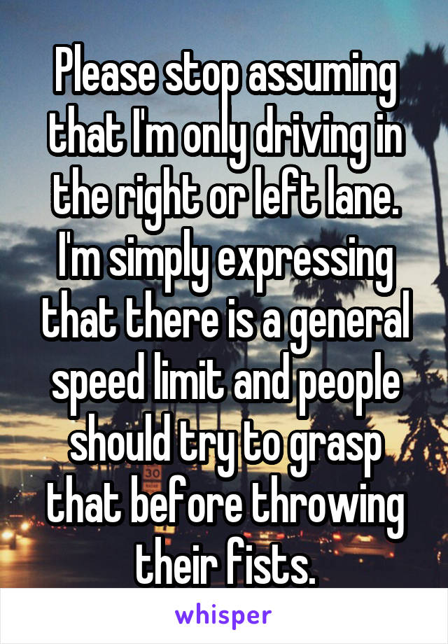 Please stop assuming that I'm only driving in the right or left lane. I'm simply expressing that there is a general speed limit and people should try to grasp that before throwing their fists.