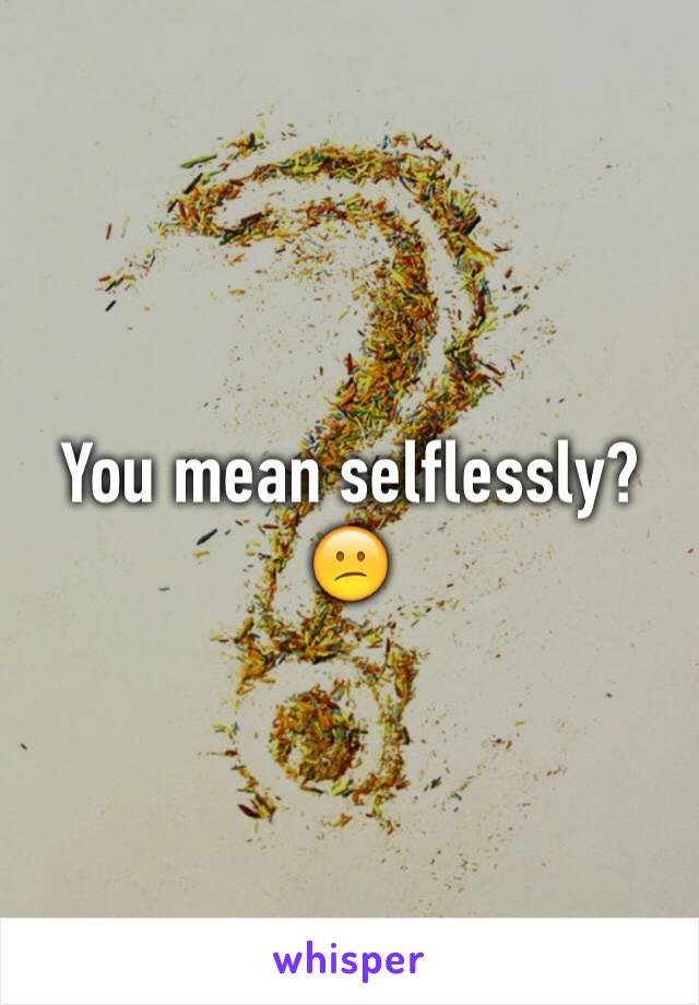 You mean selflessly? 😕