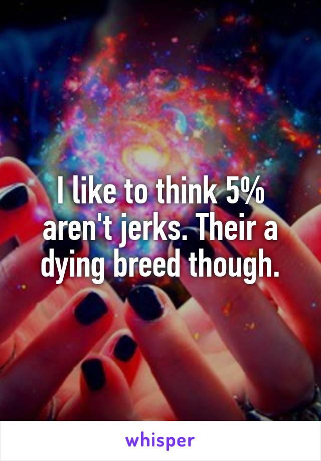 I like to think 5% aren't jerks. Their a dying breed though.