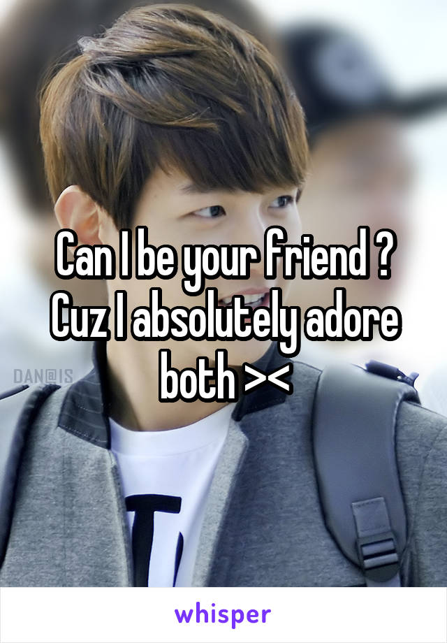 Can I be your friend ? Cuz I absolutely adore both ><