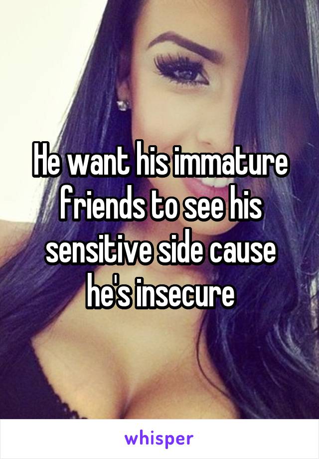 He want his immature friends to see his sensitive side cause he's insecure