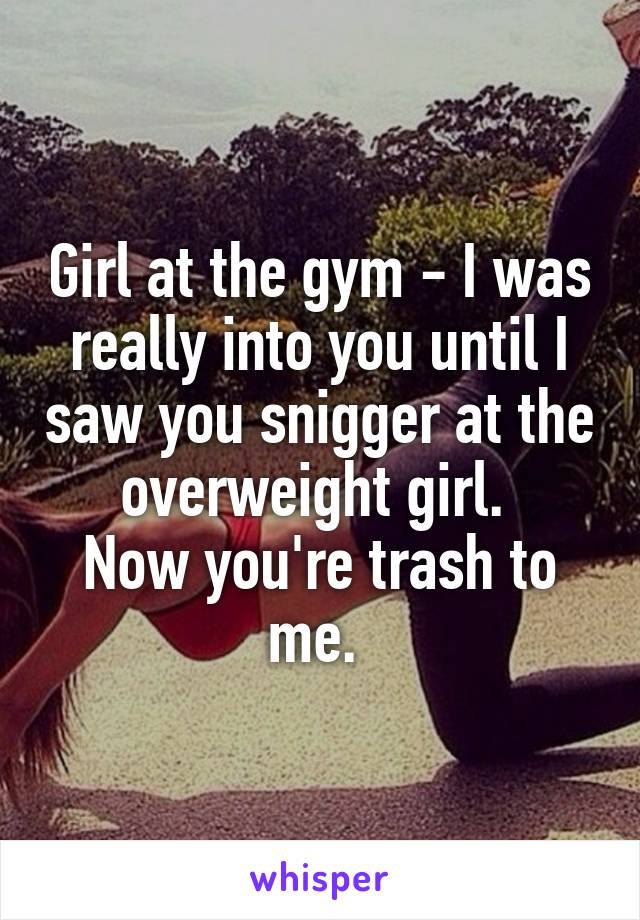Girl at the gym - I was really into you until I saw you snigger at the overweight girl. 
Now you're trash to me. 