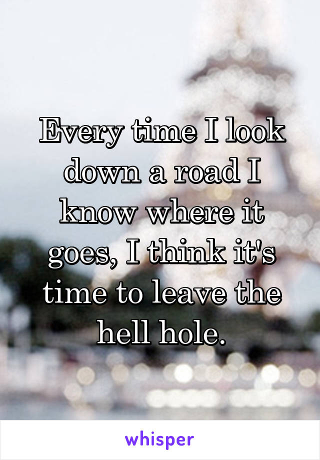 Every time I look down a road I know where it goes, I think it's time to leave the hell hole.
