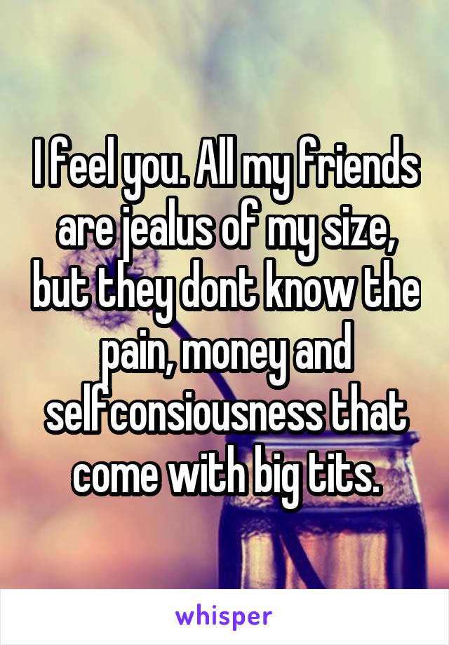 I feel you. All my friends are jealus of my size, but they dont know the pain, money and selfconsiousness that come with big tits.