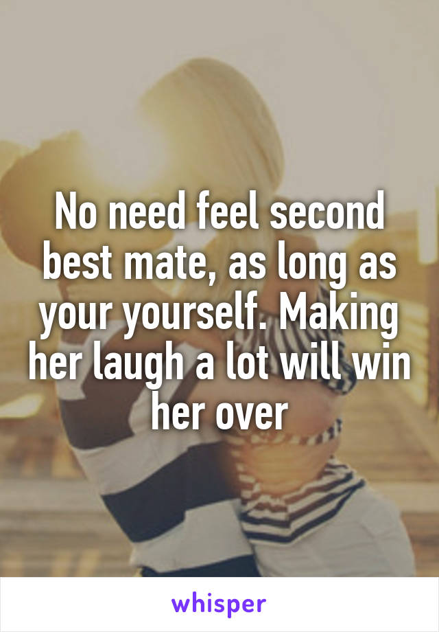 No need feel second best mate, as long as your yourself. Making her laugh a lot will win her over