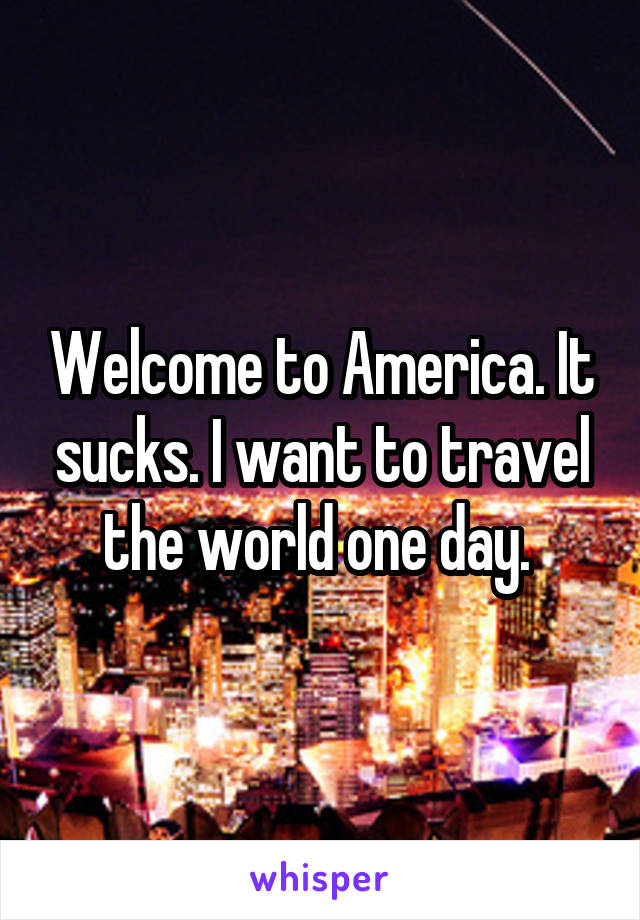 Welcome to America. It sucks. I want to travel the world one day. 